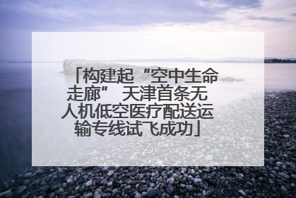构建起“空中生命走廊” 天津首条无人机低空医疗配送运输专线试飞成功