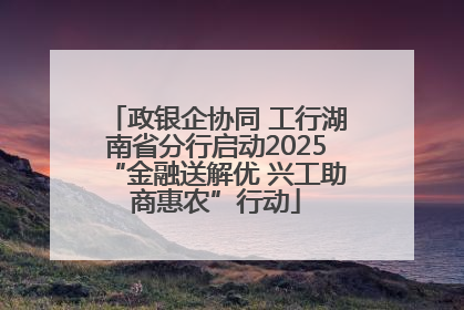 政银企协同 工行湖南省分行启动2025“金融送解优 兴工助商惠农”行动