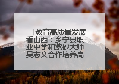 教育高质量发展看山西：乡宁县职业中学和紫砂大师吴志文合作培养高素质技能人才