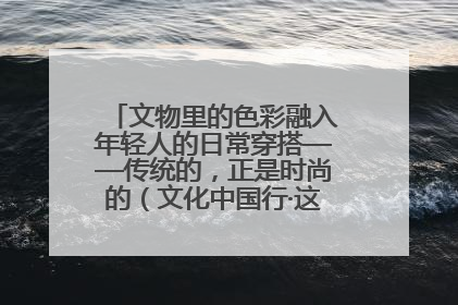 文物里的色彩融入年轻人的日常穿搭——传统的，正是时尚的（文化中国行·这些美 很中国）