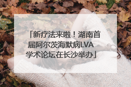 新疗法来啦！湖南首届阿尔茨海默病LVA学术论坛在长沙举办