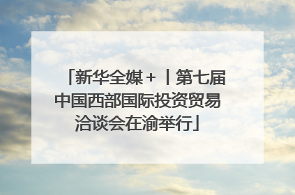 新华全媒＋丨第七届中国西部国际投资贸易洽谈会在渝举行