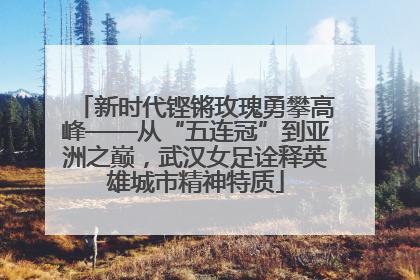 新时代铿锵玫瑰勇攀高峰——从“五连冠”到亚洲之巅，武汉女足诠释英雄城市精神特质