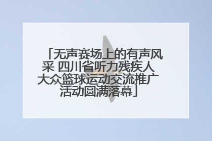 无声赛场上的有声风采 四川省听力残疾人大众篮球运动交流推广活动圆满落幕