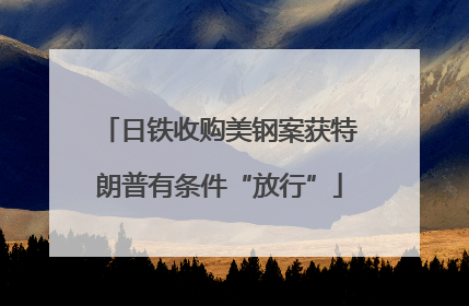 日铁收购美钢案获特朗普有条件“放行”