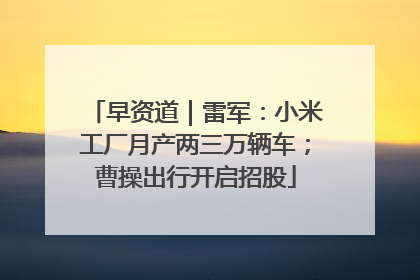 早资道｜雷军：小米工厂月产两三万辆车；曹操出行开启招股