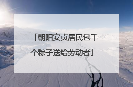 朝阳安贞居民包千个粽子送给劳动者