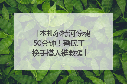 木扎尔特河惊魂50分钟！警民手挽手搭人链救援