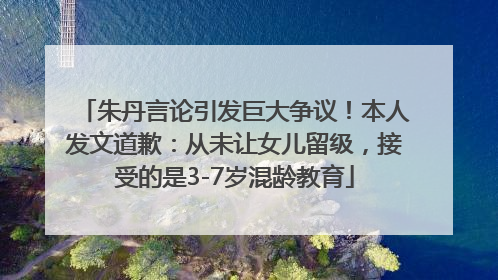 朱丹言论引发巨大争议！本人发文道歉：从未让女儿留级，接受的是3-7岁混龄教育
