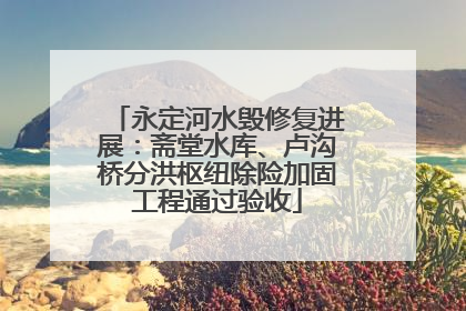 永定河水毁修复进展：斋堂水库、卢沟桥分洪枢纽除险加固工程通过验收