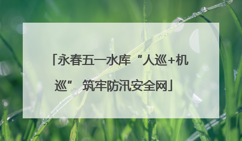 永春五一水库“人巡+机巡” 筑牢防汛安全网