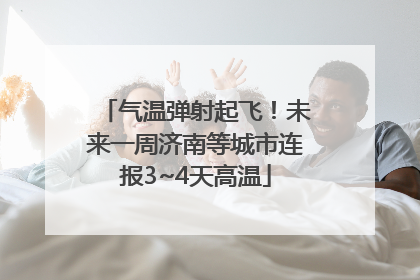 气温弹射起飞！未来一周济南等城市连报3~4天高温