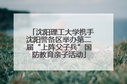 沈阳理工大学携手沈阳警备区举办第二届“上阵父子兵”国防教育亲子活动