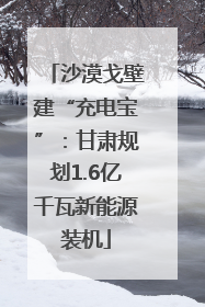 沙漠戈壁建“充电宝”：甘肃规划1.6亿千瓦新能源装机