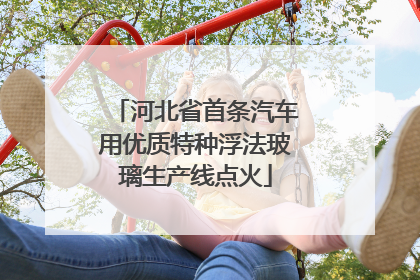 河北省首条汽车用优质特种浮法玻璃生产线点火
