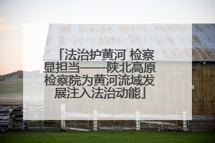 法治护黄河 检察显担当——陕北高原检察院为黄河流域发展注入法治动能
