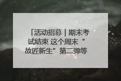 活动招募｜期末考试结束 这个周末“故匠新生”第二弹等着同学们来体验！