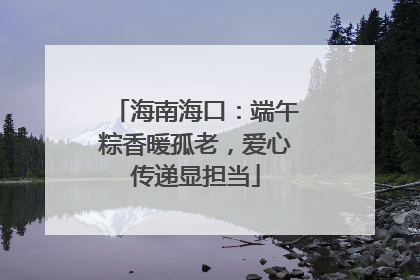 海南海口：端午粽香暖孤老，爱心传递显担当