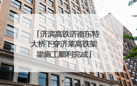 济滨高铁济南东特大桥下穿济莱高铁架梁施工顺利完成
