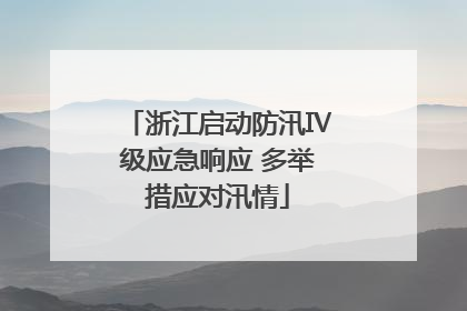 浙江启动防汛Ⅳ级应急响应 多举措应对汛情