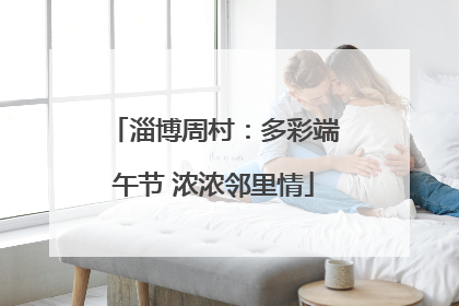 淄博周村：多彩端午节 浓浓邻里情