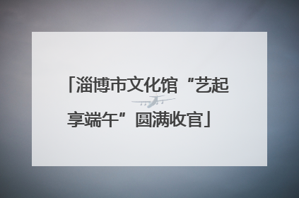 淄博市文化馆“艺起享端午”圆满收官