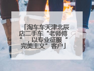 淘车车天津北辰店二手车“老师傅”，以专业征服“完美主义”客户