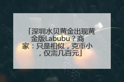 深圳水贝黄金出现黄金版Labubu？商家：只是相似，克重小，仅需几百元