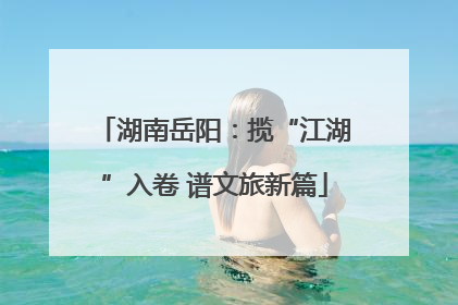湖南岳阳：揽“江湖”入卷 谱文旅新篇