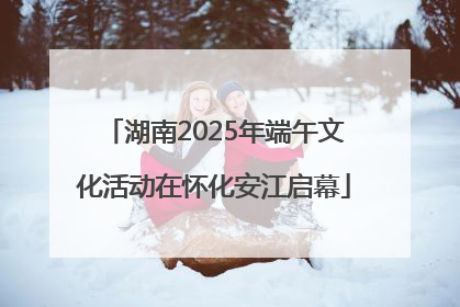 湖南2025年端午文化活动在怀化安江启幕