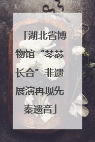 湖北省博物馆“琴瑟长合”非遗展演再现先秦遗音