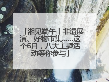 湘见端午丨非遗展演、好物市集……这个6月，八大主题活动等你参与