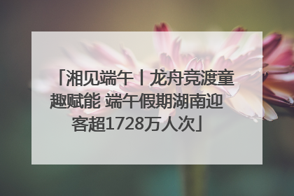 湘见端午丨龙舟竞渡童趣赋能 端午假期湖南迎客超1728万人次