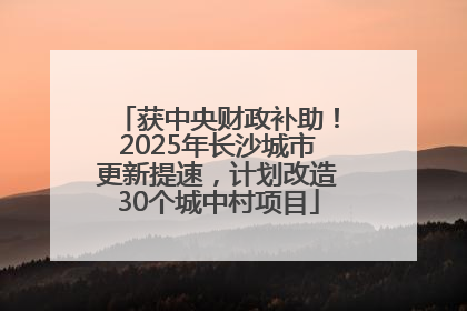 获中央财政补助！2025年长沙城市更新提速，计划改造30个城中村项目