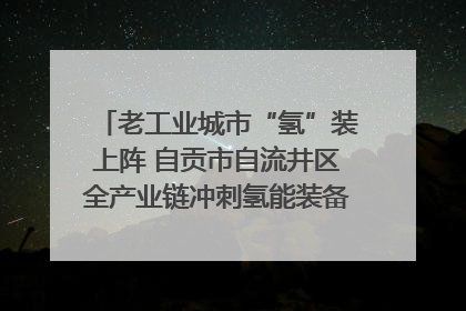 老工业城市“氢”装上阵 自贡市自流井区全产业链冲刺氢能装备制造新高地｜美好生活有“盐”味