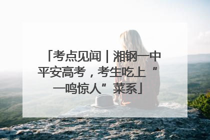 考点见闻｜湘钢一中平安高考，考生吃上“一鸣惊人”菜系