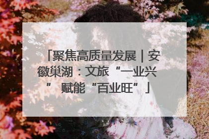 聚焦高质量发展｜安徽巢湖：文旅“一业兴” 赋能“百业旺”
