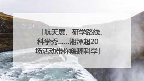 航天展、研学路线、科学秀……湘潭超20场活动带你嗨翻科学