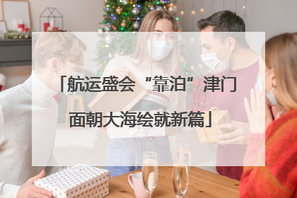 航运盛会“靠泊”津门 面朝大海绘就新篇
