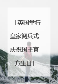 英国举行皇家阅兵式庆祝国王官方生日