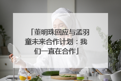 董明珠回应与孟羽童未来合作计划：我们一直在合作