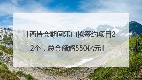 西博会期间乐山拟签约项目22个，总金额超550亿元