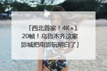 西北首家！4K+120帧！乌鲁木齐这家影城把电影玩明白了