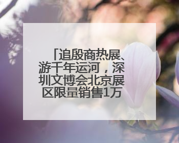 追殷商热展、游千年运河，深圳文博会北京展区限量销售1万张通票