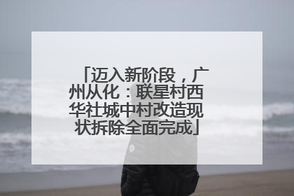 迈入新阶段，广州从化：联星村西华社城中村改造现状拆除全面完成