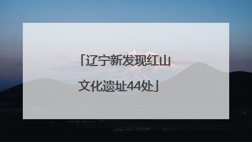 辽宁新发现红山文化遗址44处