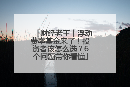 财经老王丨浮动费率基金来了！投资者该怎么选？6个问题带你看懂