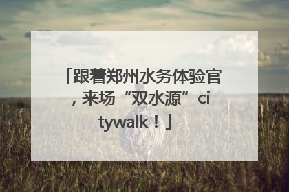 跟着郑州水务体验官，来场“双水源”citywalk！