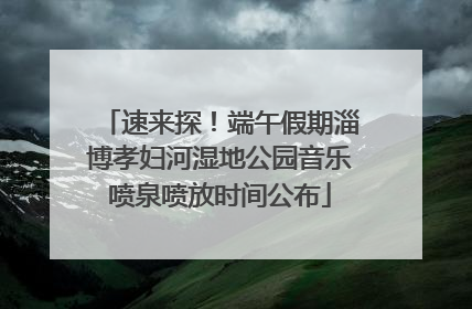 速来探！端午假期淄博孝妇河湿地公园音乐喷泉喷放时间公布