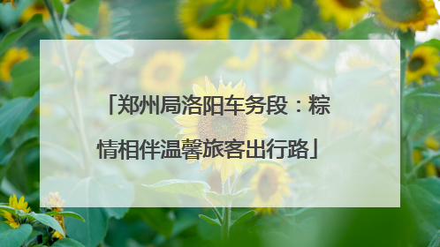 郑州局洛阳车务段：粽情相伴温馨旅客出行路